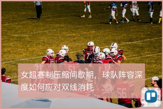女超赛制压缩间歇期，球队阵容深度如何应对双线消耗