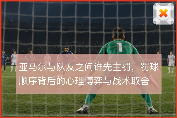 亚马尔与队友之间谁先主罚，罚球顺序背后的心理博弈与战术取舍