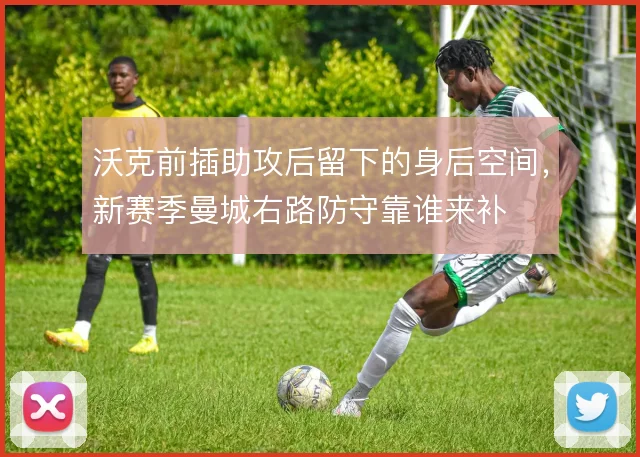 沃克前插助攻后留下的身后空间，新赛季曼城右路防守靠谁来补
