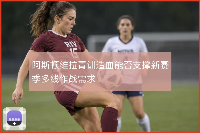 阿斯顿维拉青训造血能否支撑新赛季多线作战需求