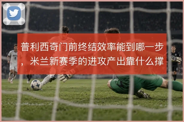 普利西奇门前终结效率能到哪一步，米兰新赛季的进攻产出靠什么撑住
