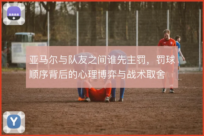 亚马尔与队友之间谁先主罚，罚球顺序背后的心理博弈与战术取舍