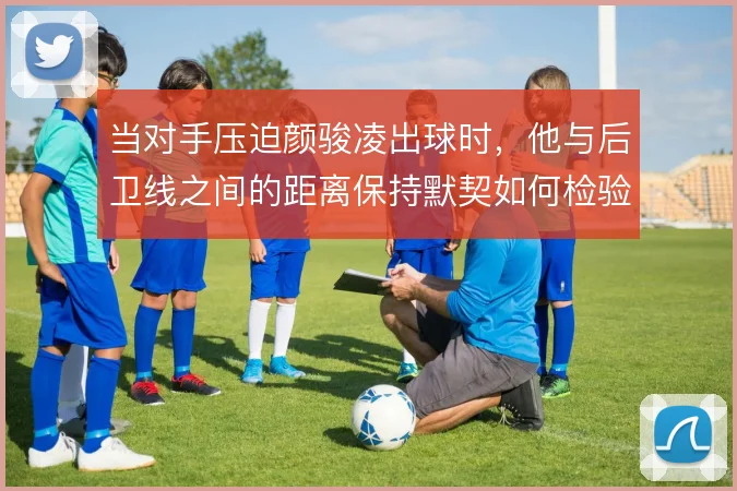 当对手压迫颜骏凌出球时,他与后卫线之间的距离保持默契如何检验