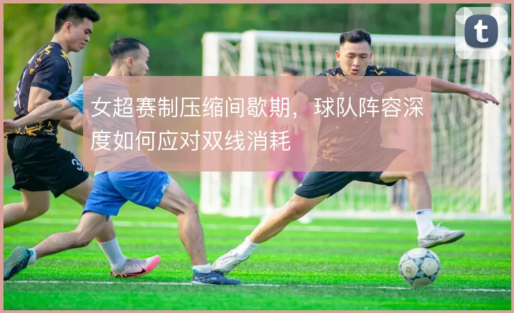 女超赛制压缩间歇期，球队阵容深度如何应对双线消耗