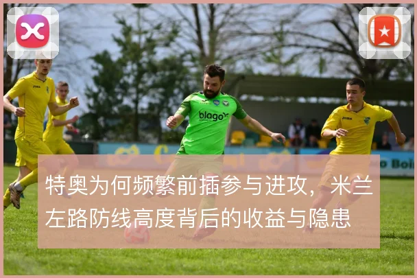 特奥为何频繁前插参与进攻,米兰左路防线高度背后的收益与隐患