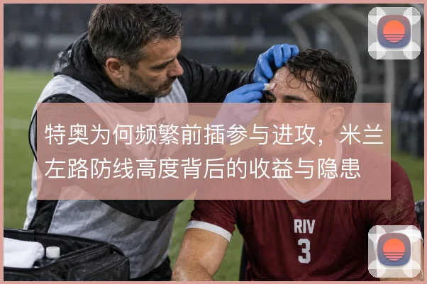 特奥为何频繁前插参与进攻,米兰左路防线高度背后的收益与隐患