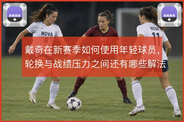 戴奇在新赛季如何使用年轻球员，轮换与战绩压力之间还有哪些解法