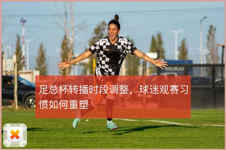 足总杯转播时段调整,球迷观赛习惯如何重塑