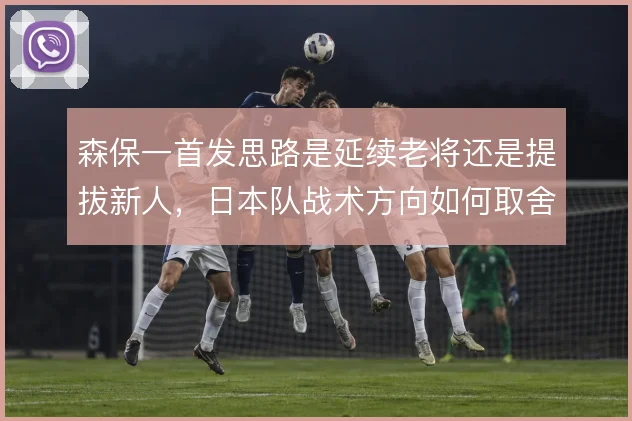 森保一首发思路是延续老将还是提拔新人，日本队战术方向如何取舍