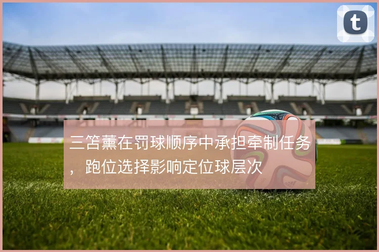 三笘薰在罚球顺序中承担牵制任务，跑位选择影响定位球层次