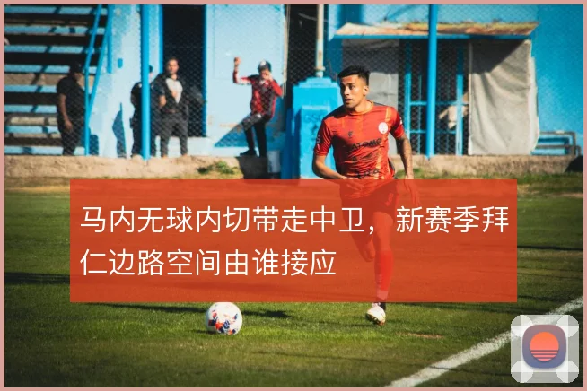 马内无球内切带走中卫,新赛季拜仁边路空间由谁接应
