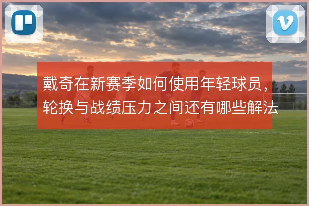 戴奇在新赛季如何使用年轻球员，轮换与战绩压力之间还有哪些解法