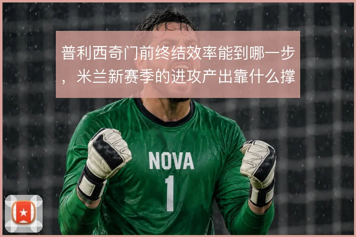 普利西奇门前终结效率能到哪一步，米兰新赛季的进攻产出靠什么撑住