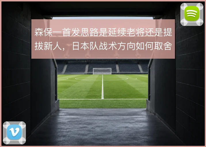 森保一首发思路是延续老将还是提拔新人，日本队战术方向如何取舍
